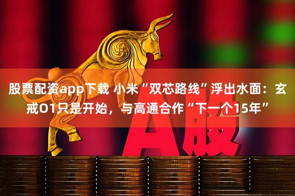 股票配资app下载 小米“双芯路线”浮出水面：玄戒O1只是开始，与高通合作“下一个15年”