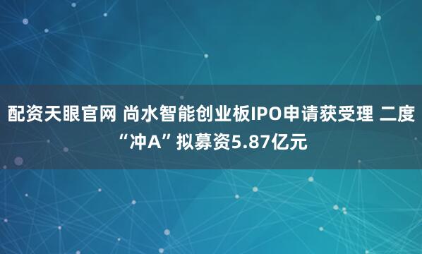 配资天眼官网 尚水智能创业板IPO申请获受理 二度“冲A”拟募资5.87亿元