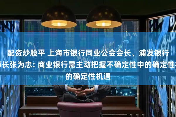 配资炒股平 上海市银行同业公会会长、浦发银行董事长张为忠: 商业银行需主动把握不确定性中的确定性机遇