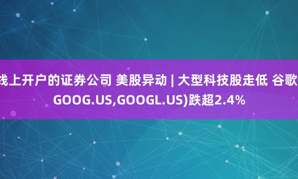 线上开户的证券公司 美股异动 | 大型科技股走低 谷歌(GOOG.US,GOOGL.US)跌超2.4%