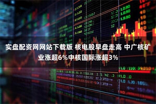 实盘配资网网站下载版 核电股早盘走高 中广核矿业涨超6%中核国际涨超3%