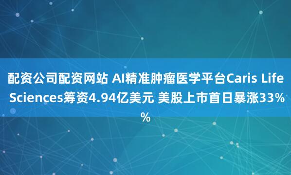 配资公司配资网站 AI精准肿瘤医学平台Caris Life Sciences筹资4.94亿美元 美股上市首日暴涨33%