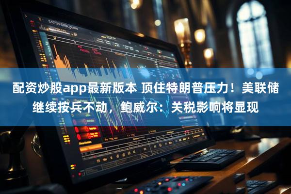 配资炒股app最新版本 顶住特朗普压力！美联储继续按兵不动，鲍威尔：关税影响将显现