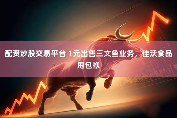 配资炒股交易平台 1元出售三文鱼业务，佳沃食品甩包袱