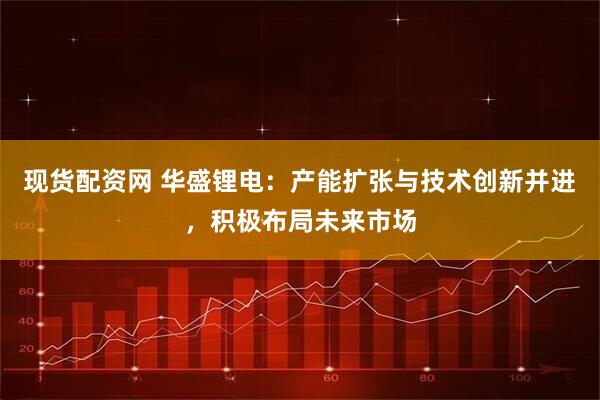 现货配资网 华盛锂电：产能扩张与技术创新并进，积极布局未来市场