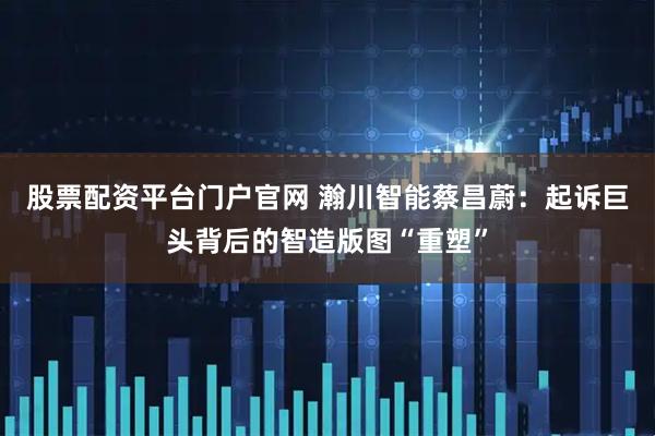 股票配资平台门户官网 瀚川智能蔡昌蔚:起诉巨头背后的智造版图“重塑”