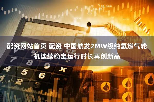 配资网站首页 配资 中国航发2MW级纯氢燃气轮机连续稳定运行时长再创新高