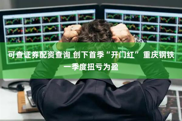 可查证券配资查询 创下首季“开门红” 重庆钢铁一季度扭亏为盈