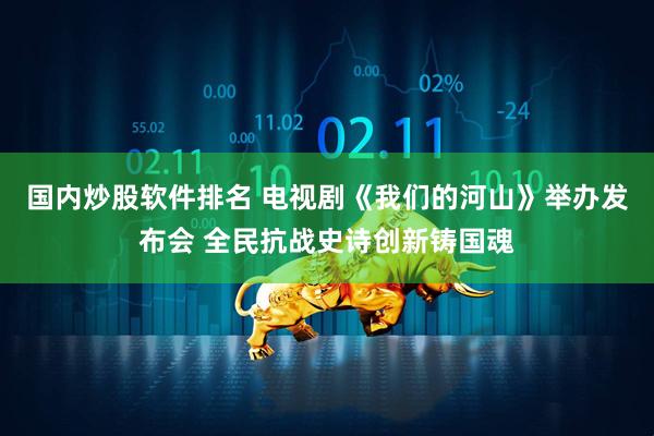 国内炒股软件排名 电视剧《我们的河山》举办发布会 全民抗战史诗创新铸国魂
