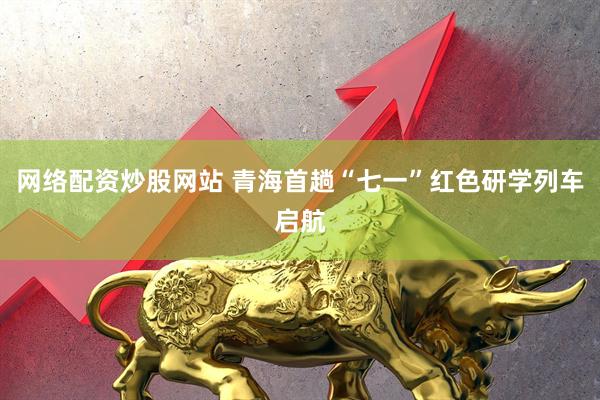 网络配资炒股网站 青海首趟“七一”红色研学列车启航