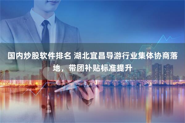 国内炒股软件排名 湖北宜昌导游行业集体协商落地，带团补贴标准提升