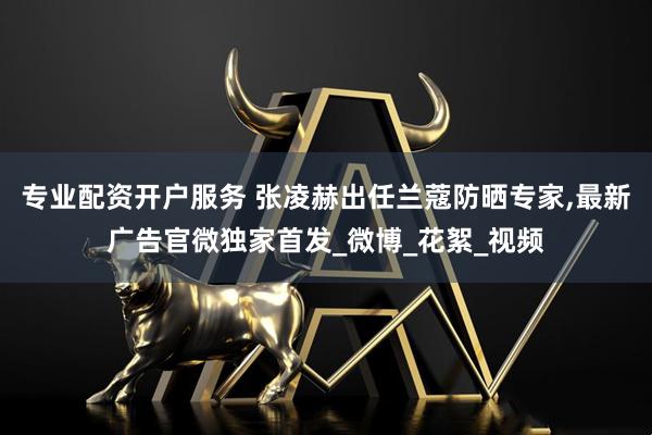 专业配资开户服务 张凌赫出任兰蔻防晒专家,最新广告官微独家首发_微博_花絮_视频