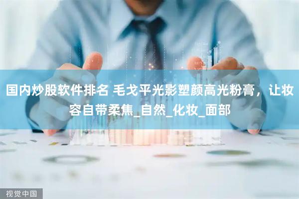 国内炒股软件排名 毛戈平光影塑颜高光粉膏，让妆容自带柔焦_自然_化妆_面部