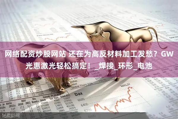 网络配资炒股网站 还在为高反材料加工发愁？GW光惠激光轻松搞定！_焊接_环形_电池