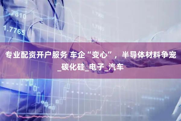 专业配资开户服务 车企“变心”，半导体材料争宠_碳化硅_电子_汽车