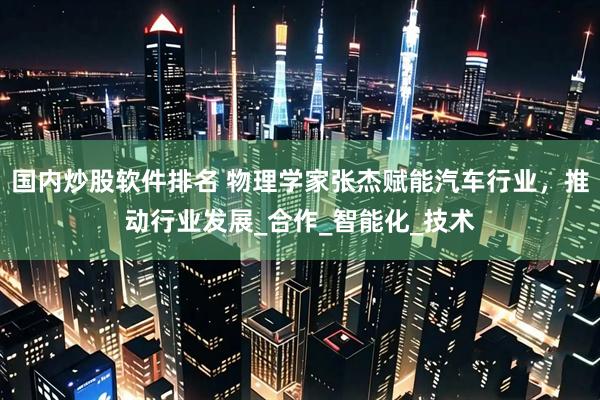 国内炒股软件排名 物理学家张杰赋能汽车行业，推动行业发展_合作_智能化_技术