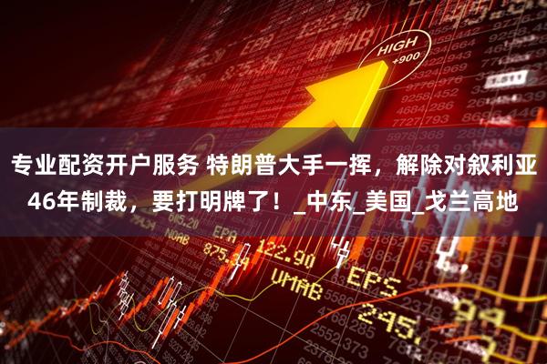 专业配资开户服务 特朗普大手一挥，解除对叙利亚46年制裁，要打明牌了！_中东_美国_戈兰高地