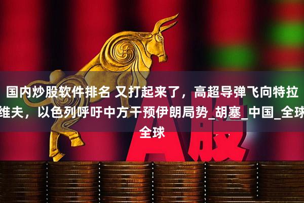 国内炒股软件排名 又打起来了，高超导弹飞向特拉维夫，以色列呼吁中方干预伊朗局势_胡塞_中国_全球