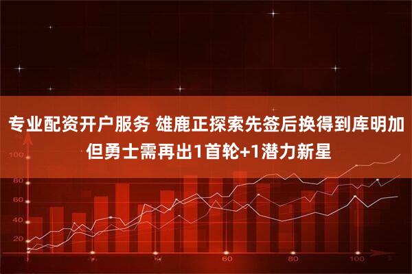 专业配资开户服务 雄鹿正探索先签后换得到库明加 但勇士需再出1首轮+1潜力新星