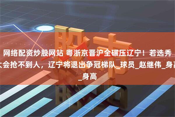 网络配资炒股网站 粤浙京晋沪全碾压辽宁！若选秀大会抢不到人，辽宁将退出争冠梯队_球员_赵继伟_身高