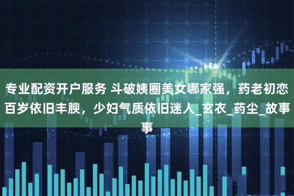专业配资开户服务 斗破姨圈美女哪家强，药老初恋百岁依旧丰腴，少妇气质依旧迷人_玄衣_药尘_故事