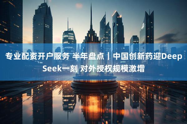 专业配资开户服务 半年盘点｜中国创新药迎DeepSeek一刻 对外授权规模激增