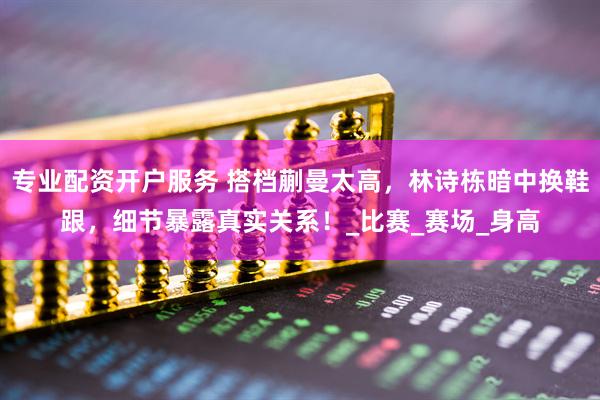 专业配资开户服务 搭档蒯曼太高，林诗栋暗中换鞋跟，细节暴露真实关系！_比赛_赛场_身高
