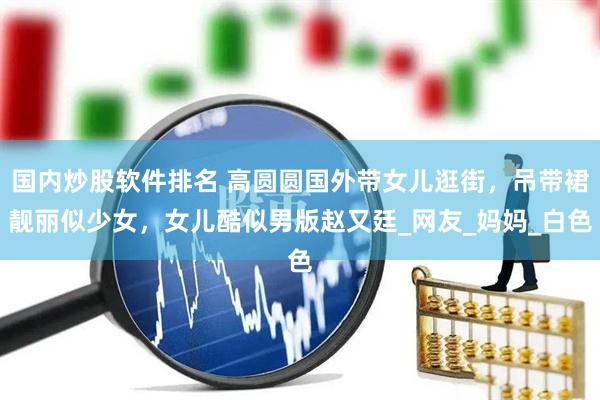 国内炒股软件排名 高圆圆国外带女儿逛街，吊带裙靓丽似少女，女儿酷似男版赵又廷_网友_妈妈_白色