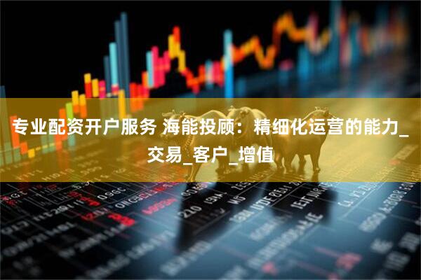 专业配资开户服务 海能投顾：精细化运营的能力_交易_客户_增值