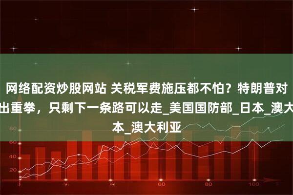 网络配资炒股网站 关税军费施压都不怕？特朗普对日澳出重拳，只剩下一条路可以走_美国国防部_日本_澳大利亚