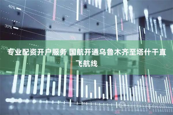 专业配资开户服务 国航开通乌鲁木齐至塔什干直飞航线