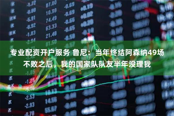 专业配资开户服务 鲁尼：当年终结阿森纳49场不败之后，我的国家队队友半年没理我