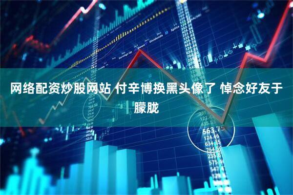 网络配资炒股网站 付辛博换黑头像了 悼念好友于朦胧
