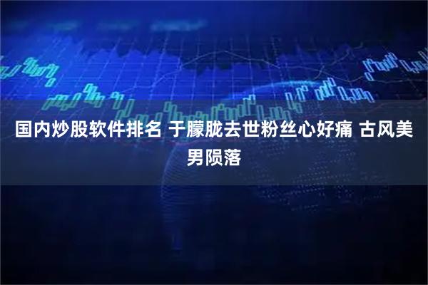 国内炒股软件排名 于朦胧去世粉丝心好痛 古风美男陨落