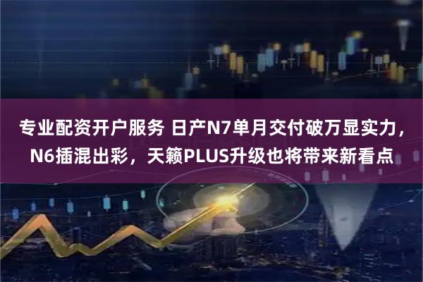 专业配资开户服务 日产N7单月交付破万显实力，N6插混出彩，天籁PLUS升级也将带来新看点