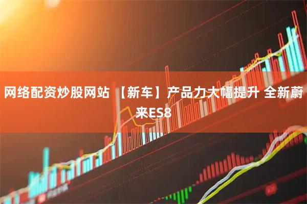 网络配资炒股网站 【新车】产品力大幅提升 全新蔚来ES8