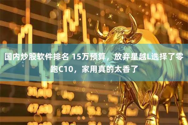 国内炒股软件排名 15万预算，放弃星越L选择了零跑C10，家用真的太香了