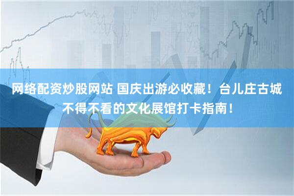 网络配资炒股网站 国庆出游必收藏！台儿庄古城不得不看的文化展馆打卡指南！