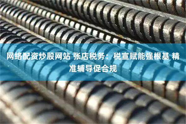 网络配资炒股网站 张店税务：税宣赋能强根基 精准辅导促合规