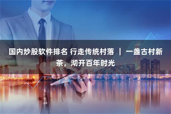 国内炒股软件排名 行走传统村落 | 一盏古村新茶,沏开百年时光