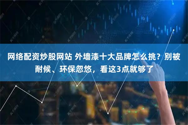 网络配资炒股网站 外墙漆十大品牌怎么挑?别被耐候、环保忽悠,看这3点就够了