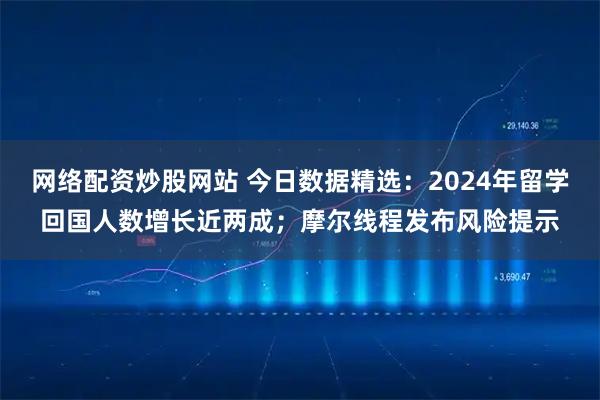 网络配资炒股网站 今日数据精选：2024年留学回国人数增长近两成；摩尔线程发布风险提示
