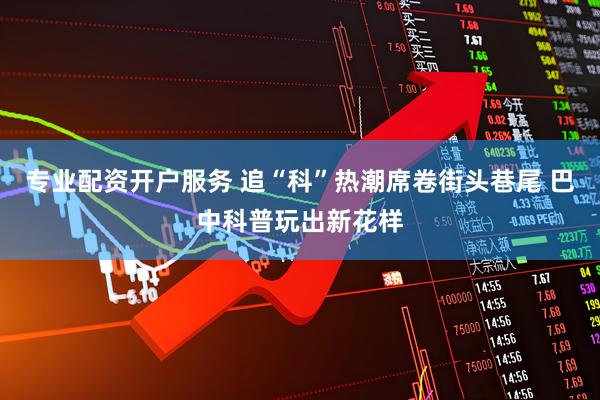 专业配资开户服务 追“科”热潮席卷街头巷尾 巴中科普玩出新花样