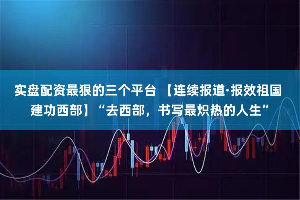 实盘配资最狠的三个平台 【连续报道·报效祖国 建功西部】“去西部，书写最炽热的人生”