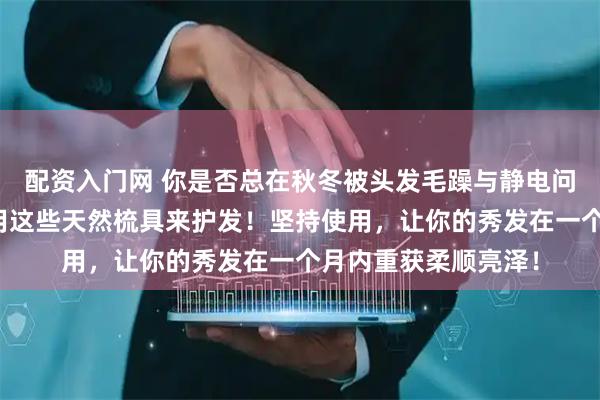 配资入门网 你是否总在秋冬被头发毛躁与静电问题困扰？内行都在用这些天然梳具来护发！坚持使用，让你的秀发在一个月内重获柔顺亮泽！