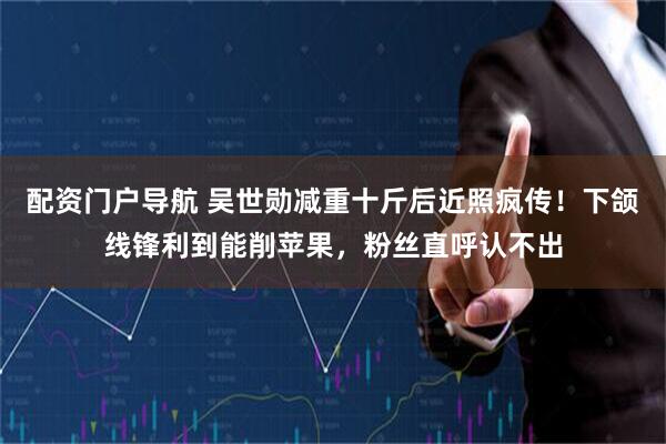 配资门户导航 吴世勋减重十斤后近照疯传！下颌线锋利到能削苹果，粉丝直呼认不出
