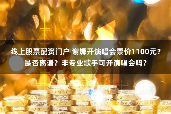 线上股票配资门户 谢娜开演唱会票价1100元？是否离谱？非专业歌手可开演唱会吗？
