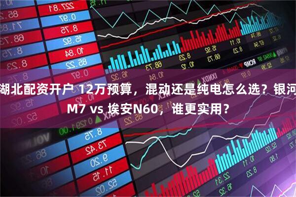 湖北配资开户 12万预算，混动还是纯电怎么选？银河M7 vs 埃安N60，谁更实用？