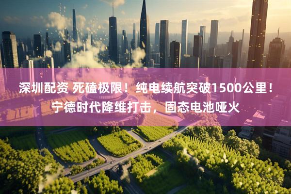深圳配资 死磕极限！纯电续航突破1500公里！宁德时代降维打击，固态电池哑火