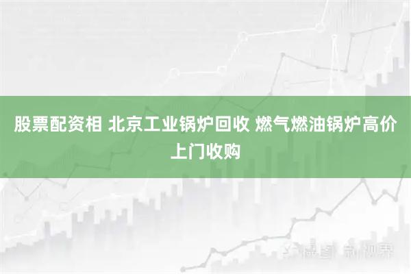 股票配资相 北京工业锅炉回收 燃气燃油锅炉高价上门收购